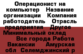 Операционист на компьютер › Название организации ­ Компания-работодатель › Отрасль предприятия ­ Другое › Минимальный оклад ­ 19 000 - Все города Работа » Вакансии   . Амурская обл.,Селемджинский р-н